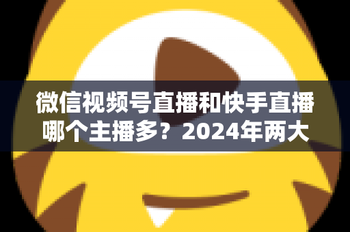 微信视频号直播和快手直播哪个主播多？2024年两大直播平台主播数量与生态深度对比分析