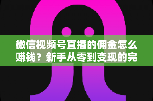 微信视频号直播的佣金怎么赚钱？新手从零到变现的完整指南