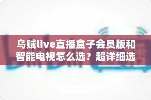 乌贼live直播盒子会员版和智能电视怎么选?超详细选购指南帮你彻底搞懂 乌贼live直播盒子会员版和智能电视怎么选?超详细选购指南帮你彻底搞懂