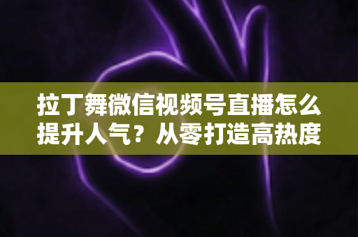 拉丁舞微信视频号直播怎么提升人气？从零打造高热度舞蹈直播间的实战指南