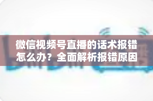 微信视频号直播的话术报错怎么办？全面解析报错原因与实用解决方案