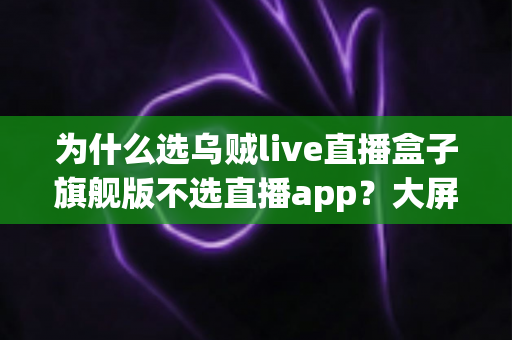 为什么选乌贼live直播盒子旗舰版不选直播app?大屏高清观影与家庭娱乐体验的全面升级之选 为什么选乌贼live直播盒子旗舰版不选直播app?大屏高清观影与家庭娱乐体验的全面升级之选