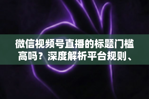 微信视频号直播的标题门槛高吗？深度解析平台规则、审核标准与爆款标题创作技巧