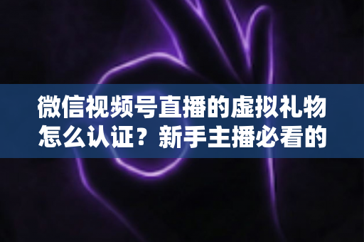 微信视频号直播的虚拟礼物怎么认证?新手主播必看的全流程开通指南与常见问题解析 微信视频号直播的虚拟礼物怎么认证?新手主播必看的全流程开通指南与常见问题解析