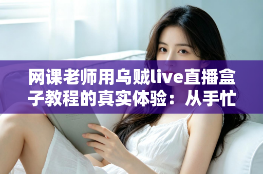 网课老师用乌贼live直播盒子教程的真实体验:从手忙脚乱到从容开播的全记录 网课老师用乌贼live直播盒子教程的真实体验:从手忙脚乱到从容开播的全记录