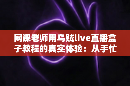 网课老师用乌贼live直播盒子教程的真实体验：从手忙脚乱到从容开播的全记录