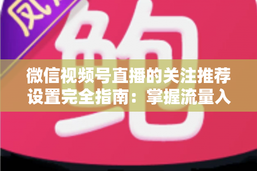 微信视频号直播的关注推荐设置完全指南：掌握流量入口，让你的直播间人气翻倍