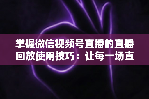 掌握微信视频号直播的直播回放使用技巧:让每一场直播价值最大化的完整指南 掌握微信视频号直播的直播回放使用技巧:让每一场直播价值最大化的完整指南