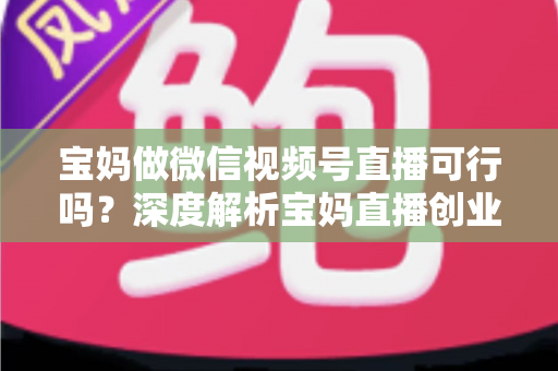 宝妈做微信视频号直播可行吗？深度解析宝妈直播创业的机会、挑战与实操路径