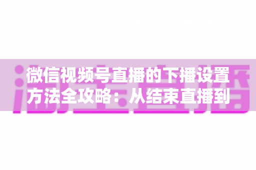 微信视频号直播的下播设置方法全攻略:从结束直播到数据复盘的完整操作指南 微信视频号直播的下播设置方法全攻略:从结束直播到数据复盘的完整操作指南