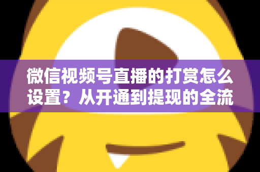 微信视频号直播的打赏怎么设置?从开通到提现的全流程实用指南 微信视频号直播的打赏怎么设置?从开通到提现的全流程实用指南