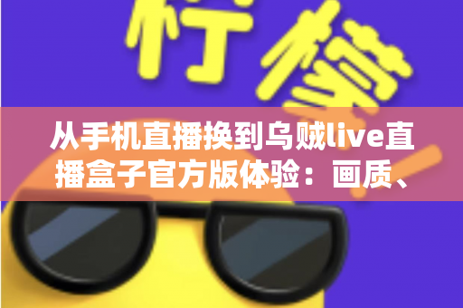 从手机直播换到乌贼live直播盒子官方版体验：画质、稳定性与效率全面升级的直播设备实测分享