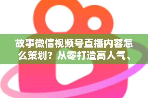 故事微信视频号直播内容怎么策划？从零打造高人气、高转化直播的实战指南