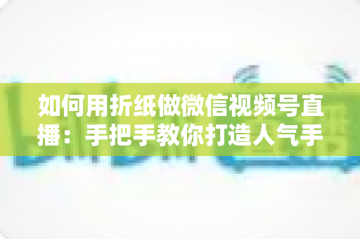 如何用折纸做微信视频号直播：手把手教你打造人气手工直播间的完整攻略