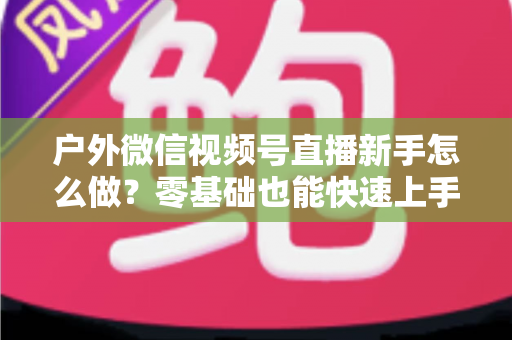 户外微信视频号直播新手怎么做?零基础也能快速上手的完整实战攻略 户外微信视频号直播新手怎么做?零基础也能快速上手的完整实战攻略