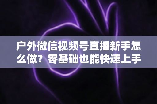 户外微信视频号直播新手怎么做?零基础也能快速上手的完整实战攻略 户外微信视频号直播新手怎么做?零基础也能快速上手的完整实战攻略