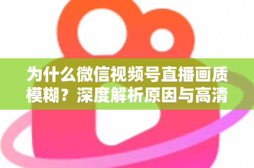 为什么微信视频号直播画质模糊？深度解析原因与高清直播优化全攻略