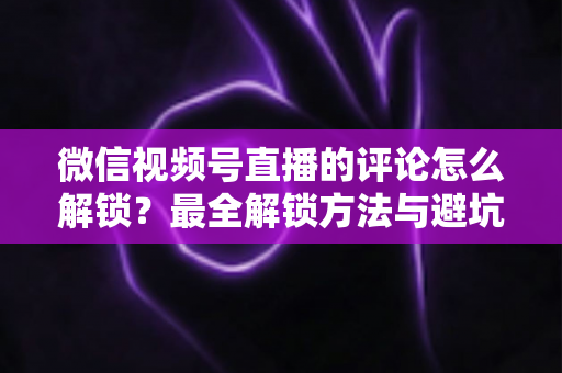 微信视频号直播的评论怎么解锁？最全解锁方法与避坑指南