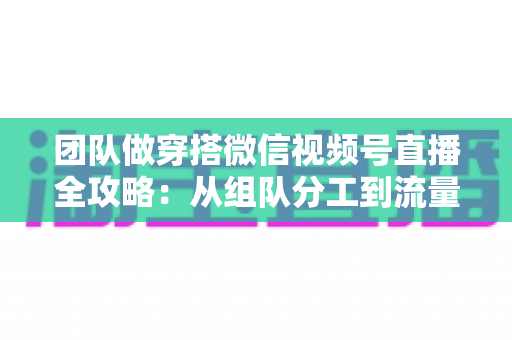 团队做穿搭微信视频号直播全攻略:从组队分工到流量变现的实战指南 团队做穿搭微信视频号直播全攻略:从组队分工到流量变现的实战指南