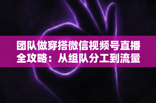 团队做穿搭微信视频号直播全攻略:从组队分工到流量变现的实战指南 团队做穿搭微信视频号直播全攻略:从组队分工到流量变现的实战指南