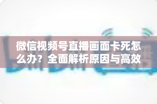 微信视频号直播画面卡死怎么办？全面解析原因与高效解决方案