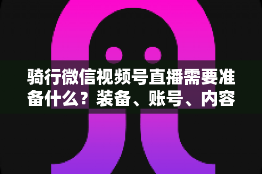 骑行微信视频号直播需要准备什么?装备、账号、内容一站式全攻略 骑行微信视频号直播需要准备什么?装备、账号、内容一站式全攻略