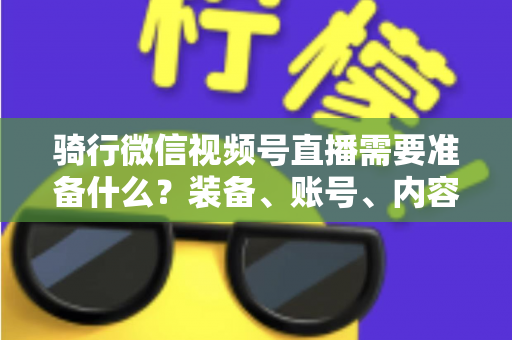 骑行微信视频号直播需要准备什么?装备、账号、内容一站式全攻略 骑行微信视频号直播需要准备什么?装备、账号、内容一站式全攻略
