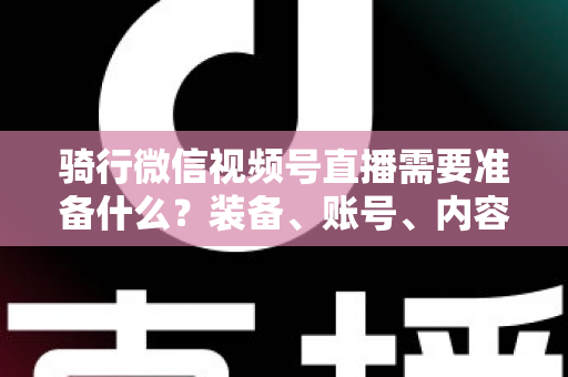 骑行微信视频号直播需要准备什么?装备、账号、内容一站式全攻略 骑行微信视频号直播需要准备什么?装备、账号、内容一站式全攻略