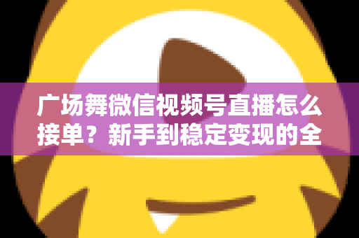广场舞微信视频号直播怎么接单？新手到稳定变现的全流程实战指南
