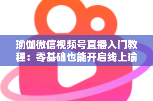 瑜伽微信视频号直播入门教程：零基础也能开启线上瑜伽课堂的实战指南