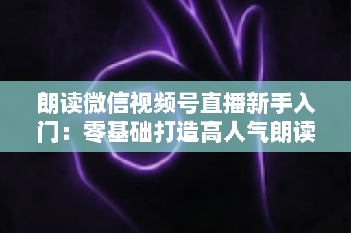 朗读微信视频号直播新手入门:零基础打造高人气朗读直播间的完整指南 朗读微信视频号直播新手入门:零基础打造高人气朗读直播间的完整指南