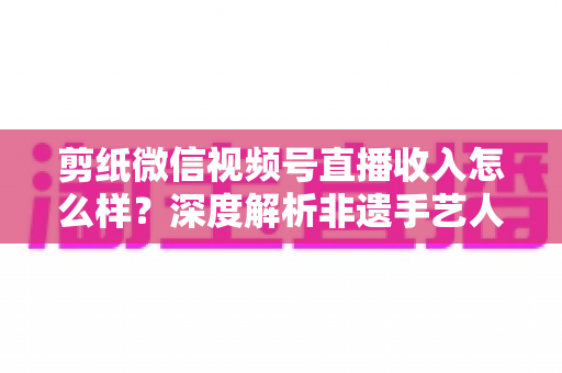 剪纸微信视频号直播收入怎么样?深度解析非遗手艺人的变现之路与真实收益水平 剪纸微信视频号直播收入怎么样?深度解析非遗手艺人的变现之路与真实收益水平