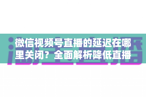 微信视频号直播的延迟在哪里关闭?全面解析降低直播延迟的设置方法与实用技巧 微信视频号直播的延迟在哪里关闭?全面解析降低直播延迟的设置方法与实用技巧