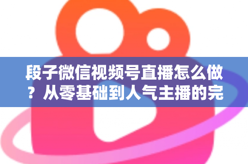 段子微信视频号直播怎么做?从零基础到人气主播的完整实战指南 段子微信视频号直播怎么做?从零基础到人气主播的完整实战指南