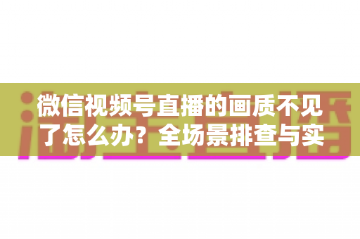 微信视频号直播的画质不见了怎么办？全场景排查与实用解决指南