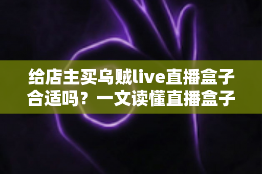 给店主买乌贼live直播盒子合适吗?一文读懂直播盒子的价值、风险与避坑指南 给店主买乌贼live直播盒子合适吗?一文读懂直播盒子的价值、风险与避坑指南
