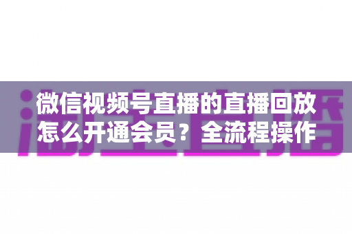 微信视频号直播的直播回放怎么开通会员？全流程操作指南与变现技巧详解