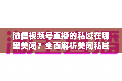 微信视频号直播的私域在哪里关闭？全面解析关闭私域入口的详细步骤与注意事项