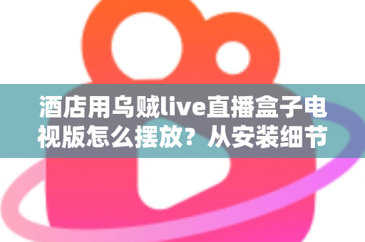 酒店用乌贼live直播盒子电视版怎么摆放？从安装细节到客房体验的完整摆放指南