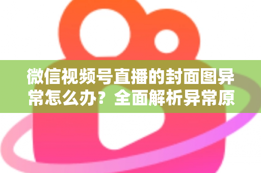 微信视频号直播的封面图异常怎么办？全面解析异常原因与高效解决方案