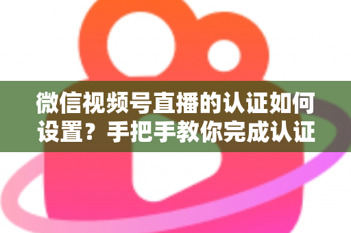 微信视频号直播的认证如何设置?手把手教你完成认证直播全流程 微信视频号直播的认证如何设置?手把手教你完成认证直播全流程
