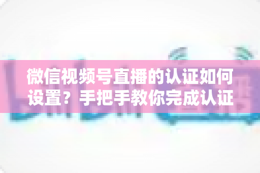 微信视频号直播的认证如何设置?手把手教你完成认证直播全流程 微信视频号直播的认证如何设置?手把手教你完成认证直播全流程