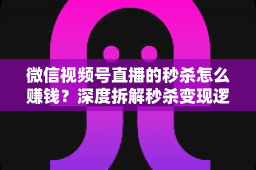 微信视频号直播的秒杀怎么赚钱？深度拆解秒杀变现逻辑与实战运营全攻略