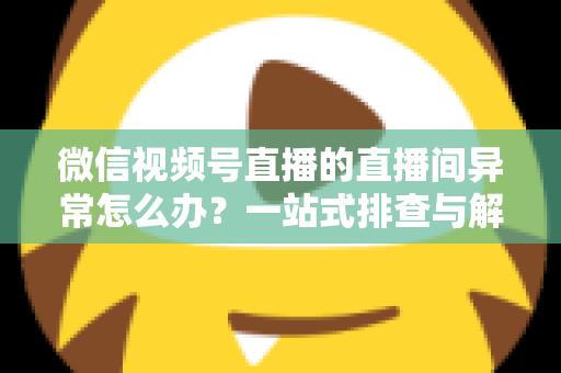 微信视频号直播的直播间异常怎么办？一站式排查与解决方案全攻略