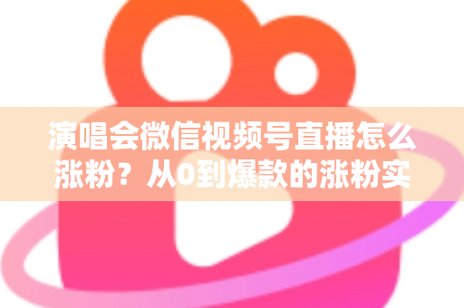 演唱会微信视频号直播怎么涨粉?从0到爆款的涨粉实战指南 演唱会微信视频号直播怎么涨粉?从0到爆款的涨粉实战指南