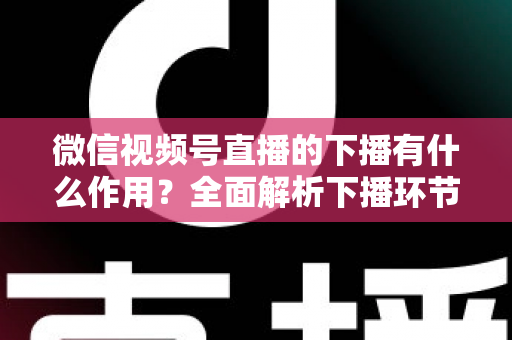 微信视频号直播的下播有什么作用？全面解析下播环节对直播运营的深层价值与实战技巧