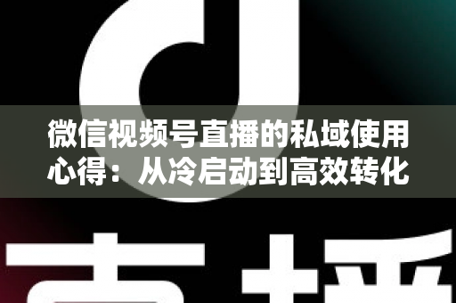 微信视频号直播的私域使用心得：从冷启动到高效转化的实战全攻略