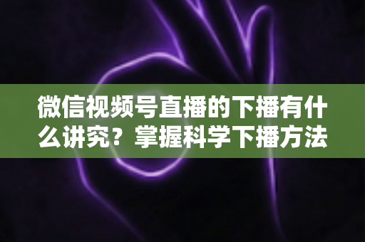 微信视频号直播的下播有什么讲究?掌握科学下播方法,让每场直播圆满收官、流量持续增长 微信视频号直播的下播有什么讲究?掌握科学下播方法,让每场直播圆满收官、流量持续增长