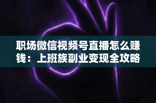 职场微信视频号直播怎么赚钱：上班族副业变现全攻略