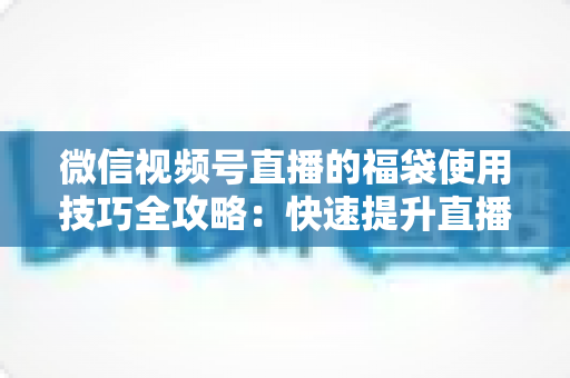 微信视频号直播的福袋使用技巧全攻略:快速提升直播间人气与互动的实战指南 微信视频号直播的福袋使用技巧全攻略:快速提升直播间人气与互动的实战指南
